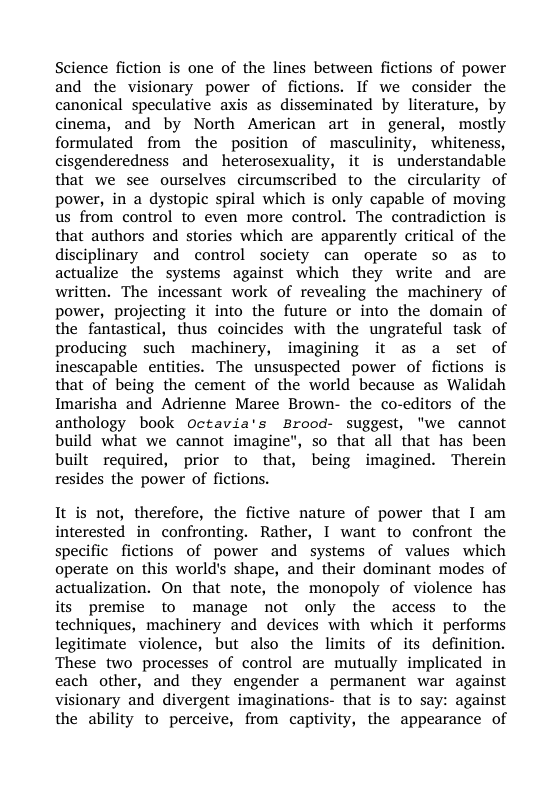 Science fiction is one of the lines between fictions of power and the visionary power of fictions. If we consider the canonical speculative axis as disseminated by literature, by cinema, and by North American art in general, mostly formulated from the position of masculinity, whiteness, cisgenderedness and heterosexuality, it is understandable that we see ourselves circumscribed to the circularity of power, in a dystopic spiral which is only capable of moving us from control to even more control. The contradiction is that authors and stories which are apparently critical of the disciplinary and control society can operate so as to actualize the systems against which they write and are written. The incessant work of revealing the machinery of power, projecting it into the future or into the domain of the fantastical, thus coincides with the ungrateful task of producing such machinery, imagining it as a set of inescapable entities. The unsuspected power of fictions is that of being the cement of the world because as Walidah Imarisha and Adrienne Maree Brown- the co-editors of the anthology book Octavia’s Brood- suggest, "we cannot build what we cannot imagine", so that all that has been built required, prior to that, being imagined. Therein resides the power of fictions.  It is not, therefore, the fictive nature of power that I am interested in confronting. Rather, I want to confront the specific fictions of power and systems of values which operate on this world’s shape, and their dominant modes of actualization. On that note, the monopoly of violence has its premise to manage not only the access to the techniques, machinery and devices with which it performs legitimate violence, but also the limits of its definition. These two processes of control are mutually implicated in each other, and they engender a permanent war against visionary and divergent imaginations- that is to say: against the ability to perceive, from captivity, the appearance of 